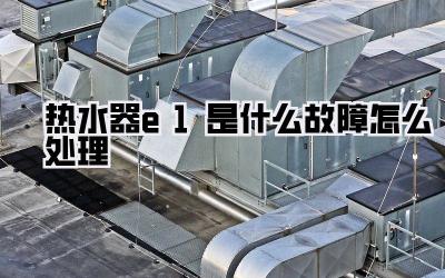 热水器e1是什么故障怎么处理