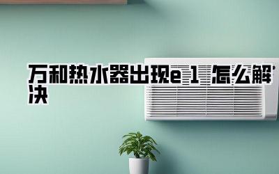 万和热水器出现e1怎么解决