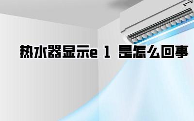 热水器显示e1是怎么回事