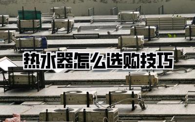 热水器怎么选购技巧
