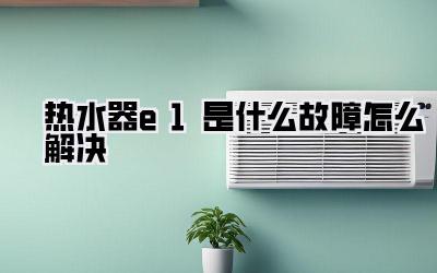 热水器e1是什么故障怎么解决