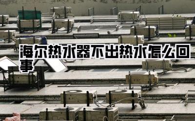 海尔热水器不出热水怎么回事