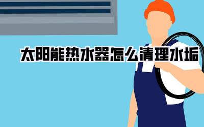 太阳能热水器怎么清理水垢