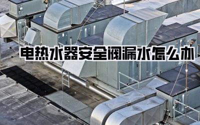 电热水器安全阀漏水怎么办
