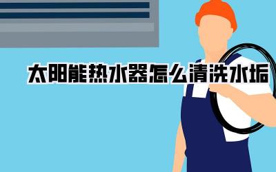 太阳能热水器怎么清洗水垢