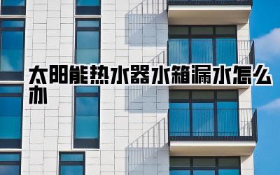 太阳能热水器水箱漏水怎么办