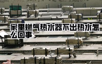 家里燃气热水器不出热水怎么回事
