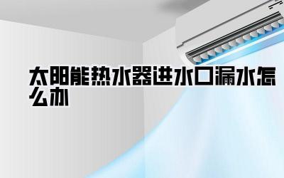 太阳能热水器进水口漏水怎么办