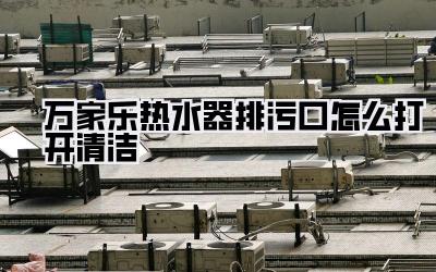 万家乐热水器排污口怎么打开清洁