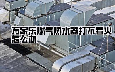 万家乐燃气热水器打不着火怎么办