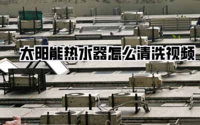 太阳能热水器怎么清洗视频