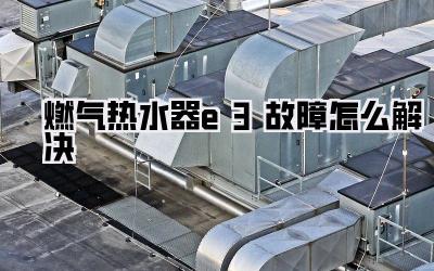燃气热水器e3故障怎么解决